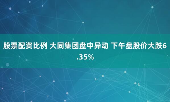 股票配资比例 大同集团盘中异动 下午盘股价大跌6.35%