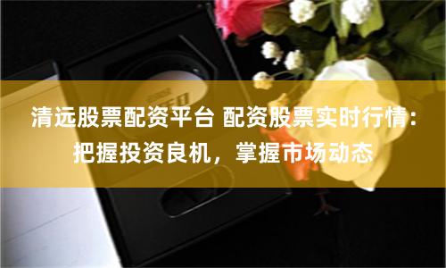 清远股票配资平台 配资股票实时行情：把握投资良机，掌握市场动态